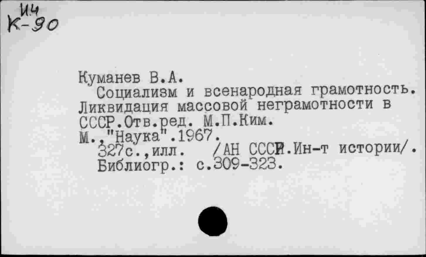 ﻿Куманев В.А.
Социализм и всенародная грамотность. Ликвидация массовой неграмотности в СССР.Отв.ред. М.П.Ким.
М.."Наука .1967.	,
§27с.,илл. /АН СССР.Ин-т истории/.
Библиогр.: с.309-323.